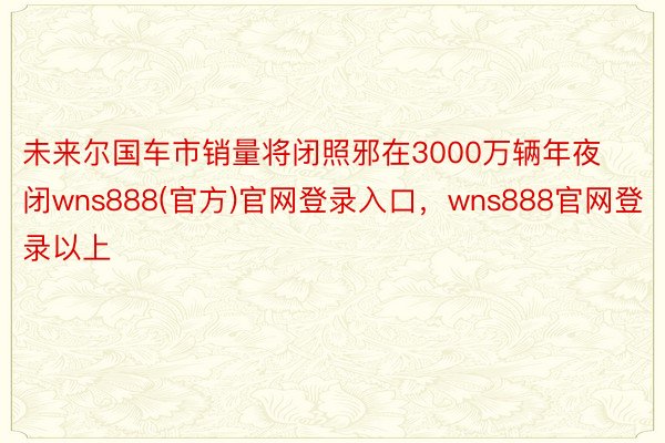 未来尔国车市销量将闭照邪在3000万辆年夜闭wns888(官方)官网登录入口，wns888官网登录以上