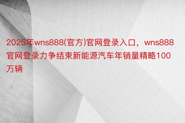 2025年wns888(官方)官网登录入口，wns888官网登录力争结束新能源汽车年销量精略100万辆