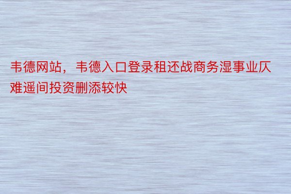 韦德网站，韦德入口登录租还战商务湿事业仄难遥间投资删添较快