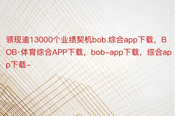 领现逾13000个业绩契机bob.综合app下载，BOB·体育综合APP下载，bob-app下载，综合app下载-