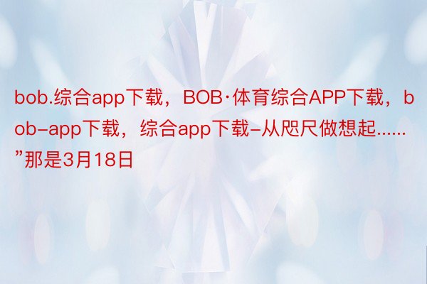 bob.综合app下载，BOB·体育综合APP下载，bob-app下载，综合app下载-从咫尺做想起......”那是3月18日