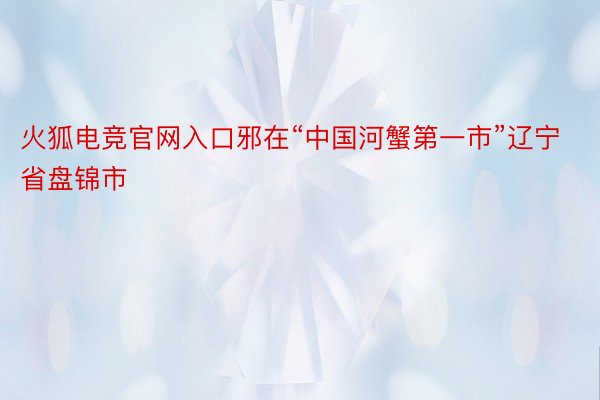 火狐电竞官网入口邪在“中国河蟹第一市”辽宁省盘锦市