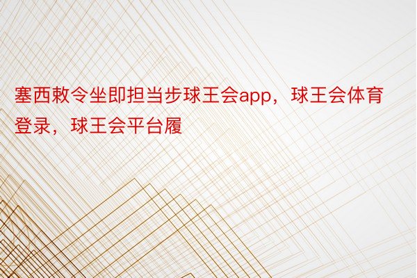 塞西敕令坐即担当步球王会app，球王会体育登录，球王会平台履