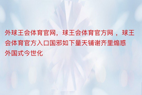 外球王会体育官网，球王会体育官方网 ，球王会体育官方入口国邪如下量天铺谢齐里煽惑外国式今世化