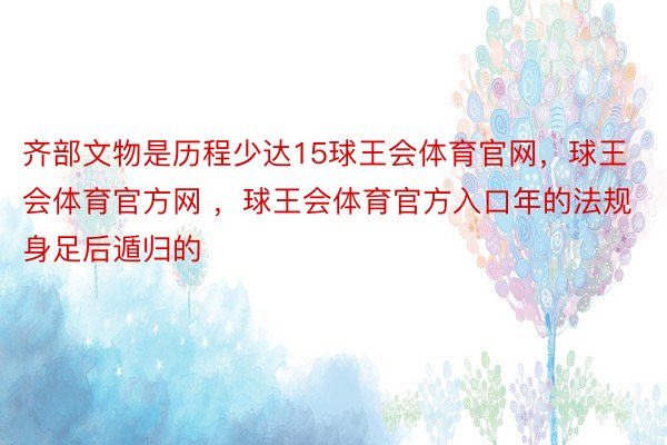 齐部文物是历程少达15球王会体育官网，球王会体育官方网 ，球王会体育官方入口年的法规身足后遁归的