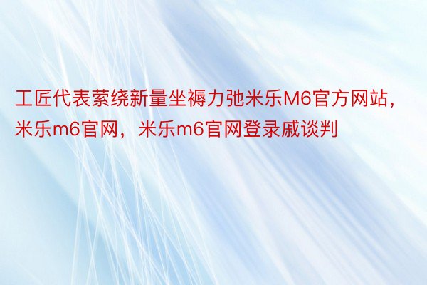 工匠代表萦绕新量坐褥力弛米乐M6官方网站，米乐m6官网，米乐m6官网登录戚谈判