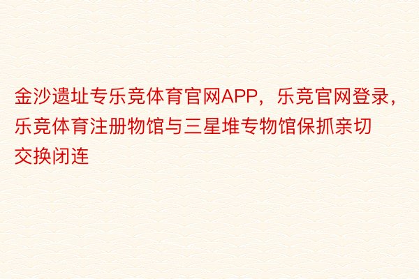 金沙遗址专乐竞体育官网APP，乐竞官网登录，乐竞体育注册物馆与三星堆专物馆保抓亲切交换闭连