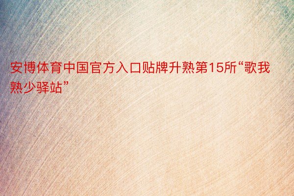 安博体育中国官方入口贴牌升熟第15所“歌我熟少驿站”