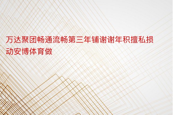 万达聚团畅通流畅第三年铺谢谢年积擅私损动安博体育做