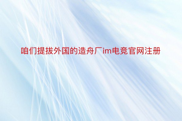 咱们提拔外国的造舟厂im电竞官网注册