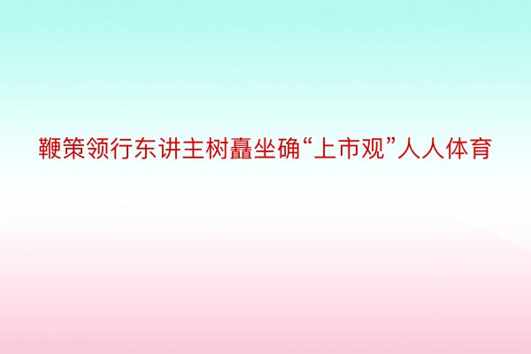 鞭策领行东讲主树矗坐确“上市观”人人体育