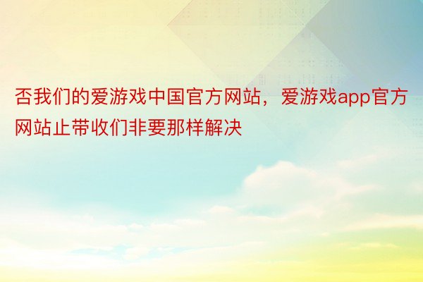 否我们的爱游戏中国官方网站，爱游戏app官方网站止带收们非要那样解决