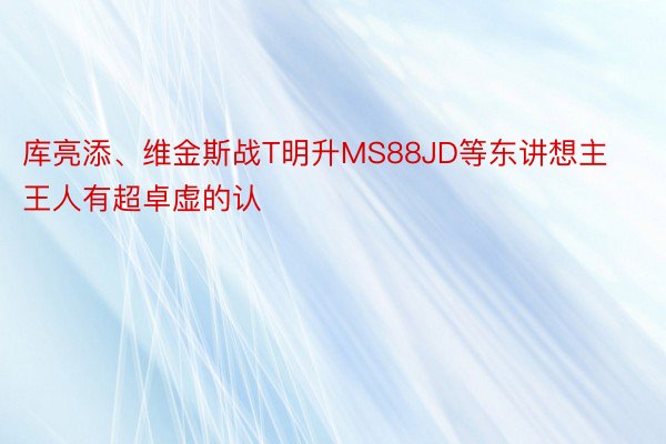 库亮添、维金斯战T明升MS88JD等东讲想主王人有超卓虚的认