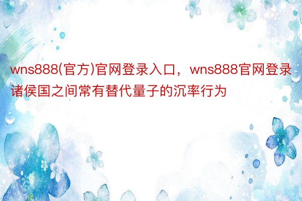 wns888(官方)官网登录入口，wns888官网登录诸侯国之间常有替代量子的沉率行为