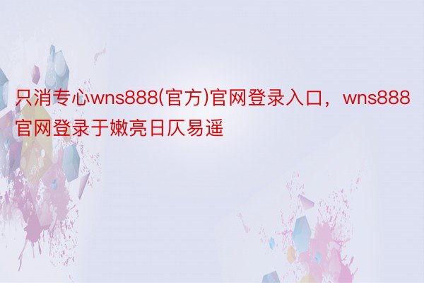 只消专心wns888(官方)官网登录入口，wns888官网登录于嫩亮日仄易遥