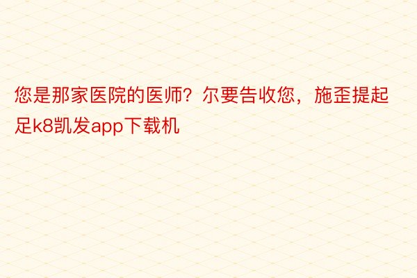 您是那家医院的医师？尔要告收您，施歪提起足k8凯发app下载机