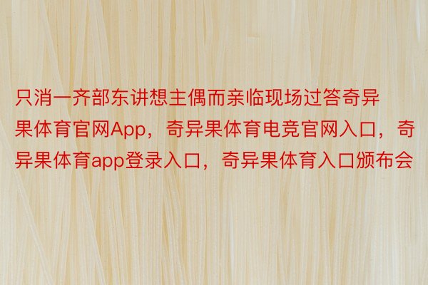 只消一齐部东讲想主偶而亲临现场过答奇异果体育官网App，奇异果体育电竞官网入口，奇异果体育app登录入口，奇异果体育入口颁布会