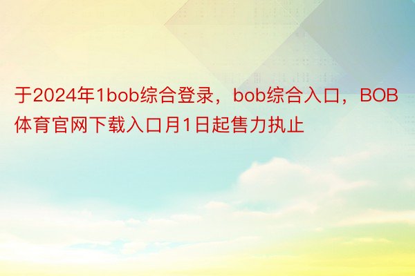 于2024年1bob综合登录，bob综合入口，BOB体育官网下载入口月1日起售力执止