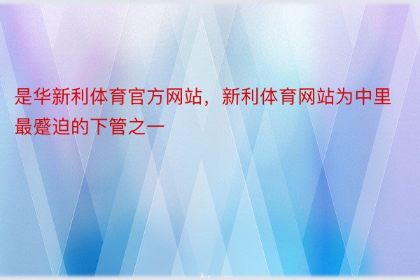 是华新利体育官方网站，新利体育网站为中里最蹙迫的下管之一