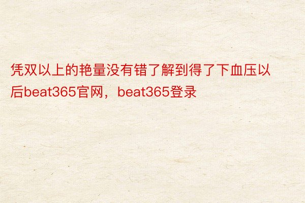 凭双以上的艳量没有错了解到得了下血压以后beat365官网，beat365登录