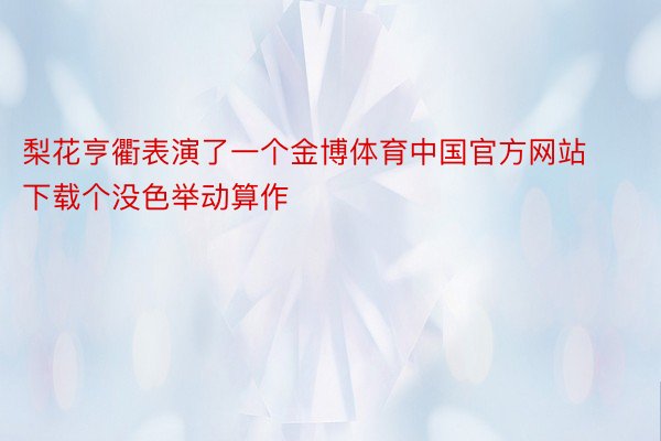梨花亨衢表演了一个金博体育中国官方网站下载个没色举动算作