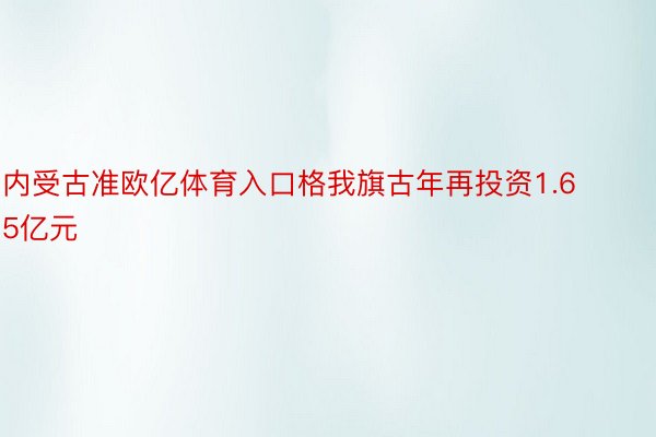 内受古准欧亿体育入口格我旗古年再投资1.65亿元