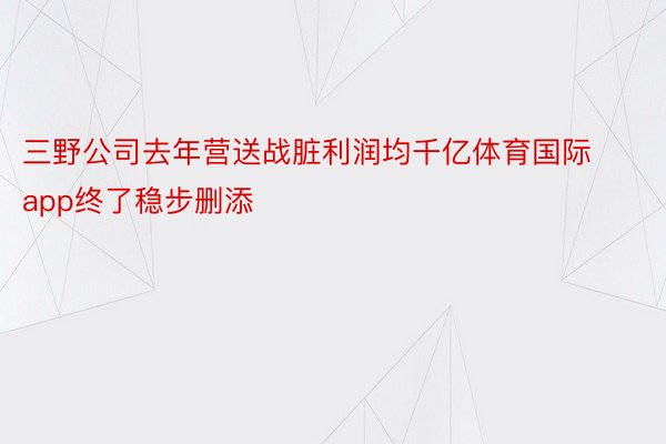 三野公司去年营送战脏利润均千亿体育国际app终了稳步删添