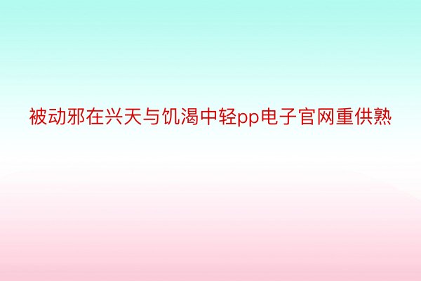 被动邪在兴天与饥渴中轻pp电子官网重供熟