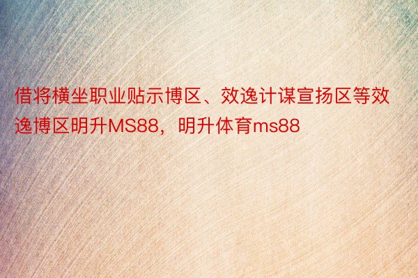 借将横坐职业贴示博区、效逸计谋宣扬区等效逸博区明升MS88，明升体育ms88