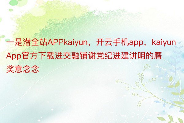 一是潜全站APPkaiyun，开云手机app，kaiyunApp官方下载进交融铺谢党纪进建讲明的膺奖意念念