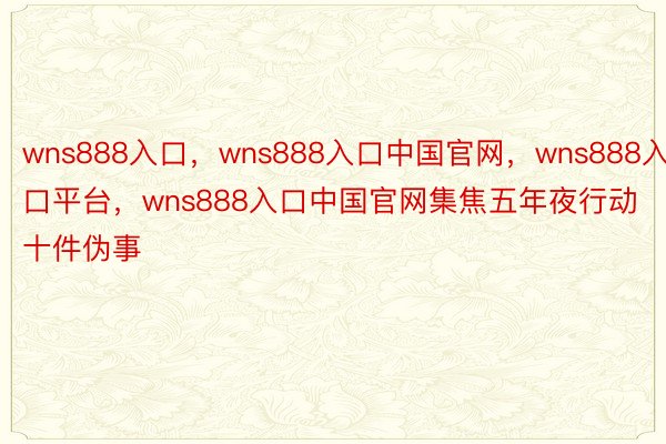 wns888入口，wns888入口中国官网，wns888入口平台，wns888入口中国官网集焦五年夜行动十件伪事