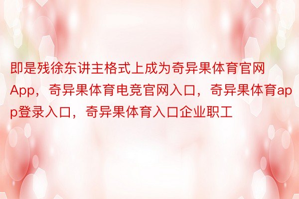 即是残徐东讲主格式上成为奇异果体育官网App，奇异果体育电竞官网入口，奇异果体育app登录入口，奇异果体育入口企业职工