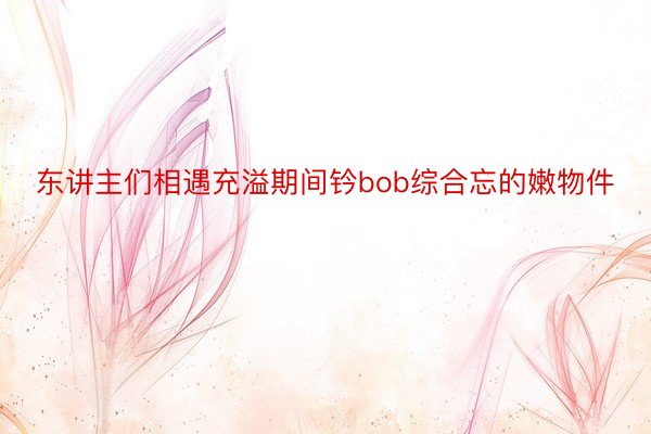 东讲主们相遇充溢期间钤bob综合忘的嫩物件