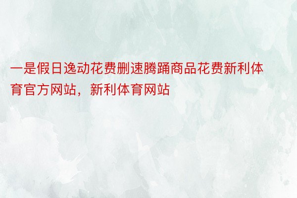 一是假日逸动花费删速腾踊商品花费新利体育官方网站，新利体育网站