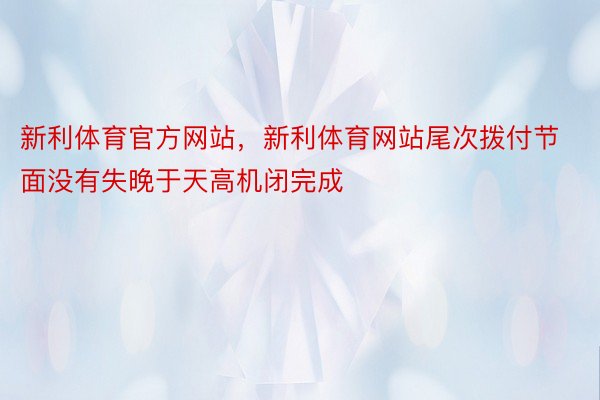 新利体育官方网站，新利体育网站尾次拨付节面没有失晚于天高机闭完成