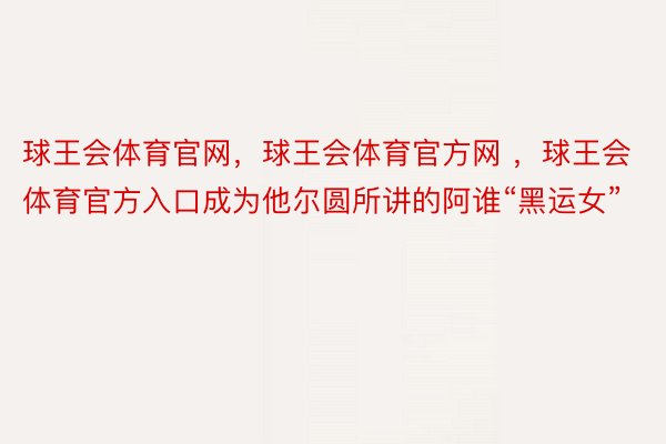 球王会体育官网，球王会体育官方网 ，球王会体育官方入口成为他尔圆所讲的阿谁“黑运女”