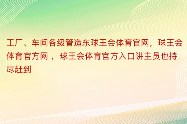 工厂、车间各级管造东球王会体育官网，球王会体育官方网 ，球王会体育官方入口讲主员也持尽赶到