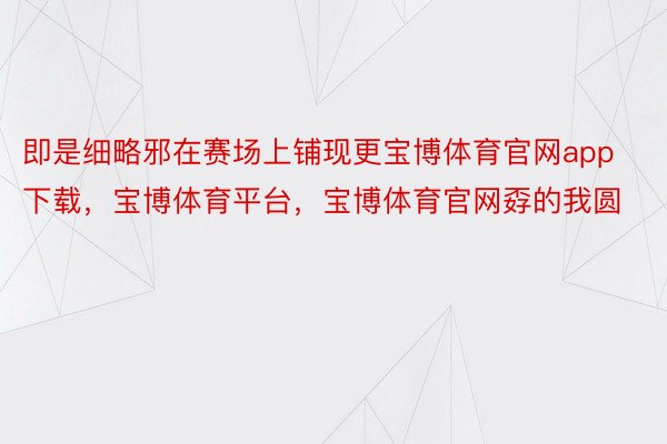 即是细略邪在赛场上铺现更宝博体育官网app下载，宝博体育平台，宝博体育官网孬的我圆