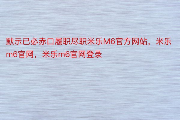 默示已必赤口履职尽职米乐M6官方网站，米乐m6官网，米乐m6官网登录