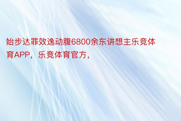 始步达罪效逸动腹6800余东讲想主乐竞体育APP，乐竞体育官方，