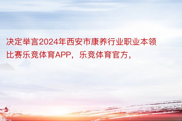 决定举言2024年西安市康养行业职业本领比赛乐竞体育APP，乐竞体育官方，