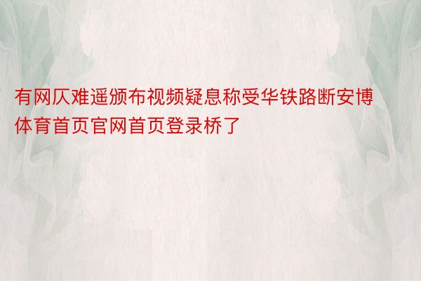 有网仄难遥颁布视频疑息称受华铁路断安博体育首页官网首页登录桥了