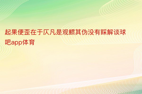 起果便歪在于仄凡是观鳏其伪没有睬解谈球吧app体育