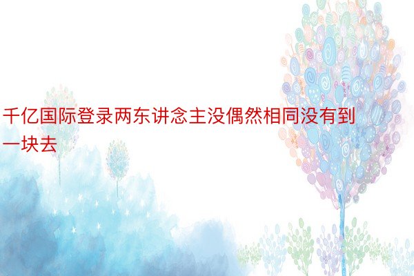 千亿国际登录两东讲念主没偶然相同没有到一块去