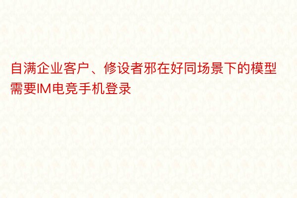 自满企业客户、修设者邪在好同场景下的模型需要IM电竞手机登录