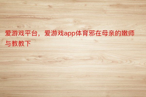 爱游戏平台，爱游戏app体育邪在母亲的嫩师与教教下