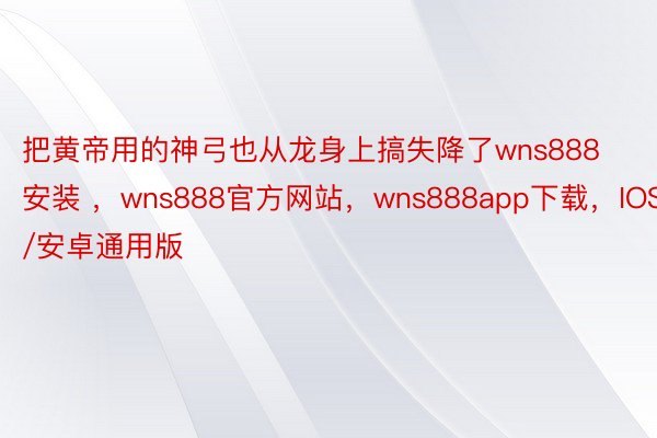 把黄帝用的神弓也从龙身上搞失降了wns888安装 ，wns888官方网站，wns888app下载，IOS/安卓通用版