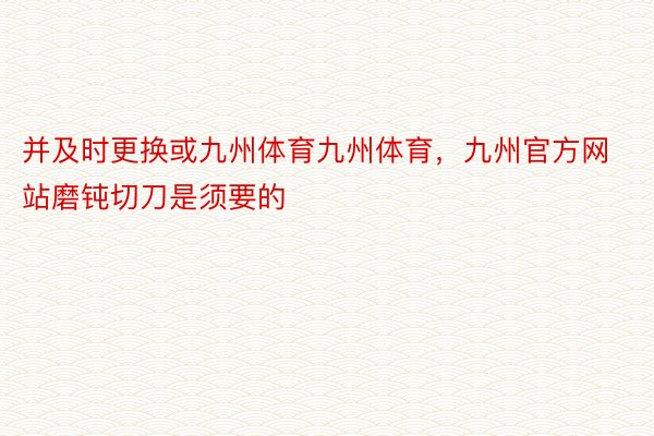 并及时更换或九州体育九州体育，九州官方网站磨钝切刀是须要的