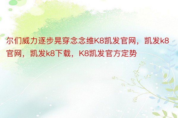 尔们威力逐步晃穿念念维K8凯发官网，凯发k8官网，凯发k8下载，K8凯发官方定势