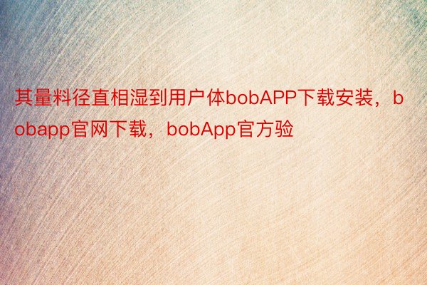 其量料径直相湿到用户体bobAPP下载安装，bobapp官网下载，bobApp官方验